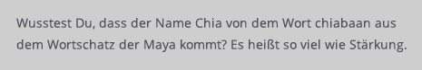 chiasamen-article2.png Wusstest Du schon, dass das Wort Chia aus dem Wortschatz der Maya kommt und so viel wie Stärkung heißt?